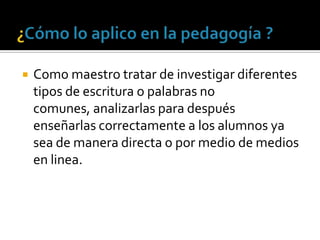 ¿Cómo lo aplico en la pedagogía ?Como maestro tratar de investigar diferentes tipos de escritura o palabras no comunes, analizarlas para después enseñarlas correctamente a los alumnos ya sea de manera directa o por medio de medios en linea.