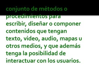 conjunto de métodos o procedimientos para escribir, diseñar o componer contenidos que tengan texto, video, audio, mapas u otros medios, y que además tenga la posibilidad de interactuar con los usuarios.