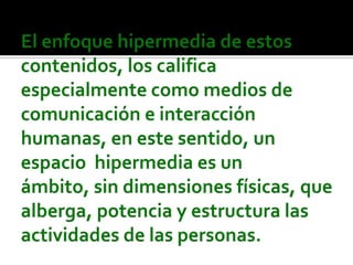 El enfoque hipermedia de estos contenidos, los califica especialmente como medios de comunicación e interacción humanas, en este sentido, un espacio  hipermedia es un ámbito, sin dimensiones físicas, que alberga, potencia y estructura las actividades de las personas.