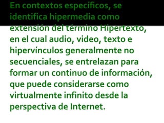En contextos específicos, se identifica hipermedia como extensión del término Hipertexto, en el cual audio, video, texto e hipervínculos generalmente no secuenciales, se entrelazan para formar un continuo de información, que puede considerarse como virtualmente infinito desde la perspectiva de Internet.