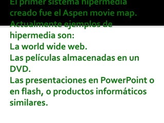 El primer sistema hipermedia creado fue el Aspen movie map. Actualmente ejemplos de hipermedia son:La world wide web.Las películas almacenadas en un DVD.Las presentaciones en PowerPoint o en flash, o productos informáticos similares.