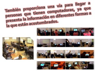 También proporciona una vía para llegar a personas que tienen computadoras, ya que presenta la información en diferentes formas a la que están acostumbrados.