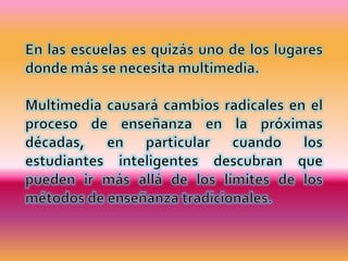 En las escuelas es quizás uno de los lugares donde más se necesita multimedia. Multimedia causará cambios radicales en el proceso de enseñanza en la próximas décadas, en particular cuando los estudiantes inteligentes descubran que pueden ir más allá de los límites de los métodos de enseñanza tradicionales. 