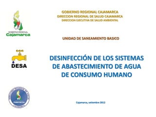 GOBIERNO REGIONAL CAJAMARCA
DIRECCION REGIONAL DE SALUD CAJAMARCA
DIRECCION EJECUTIVA DE SALUD AMBIENTAL
UNIDAD DE SANEAMIENTO BASICO
DESINFECCIÓN DE LOS SISTEMAS
DE ABASTECIMIENTO DE AGUA
DE CONSUMO HUMANO
Cajamarca, setiembre 2012
 