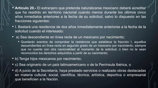 • Artículo 20.- El extranjero que pretenda naturalizarse mexicano deberá acreditar
que ha residido en territorio nacional cuando menos durante los últimos cinco
años inmediatos anteriores a la fecha de su solicitud, salvo lo dispuesto en las
fracciones siguientes:
• I. Bastará una residencia de dos años inmediatamente anteriores a la fecha de la
solicitud cuando el interesado:
• a) Sea descendiente en línea recta de un mexicano por nacimiento;
• Quedarán exentos de comprobar la residencia que establece la fracción I, aquellos
descendientes en línea recta en segundo grado de un mexicano por nacimiento, siempre
que no cuente con otra nacionalidad al momento de la solicitud; o bien no le sean
reconocidos los derechos adquiridos a partir de su nacimiento;
• b) Tenga hijos mexicanos por nacimiento;
• c) Sea originario de un país latinoamericano o de la Península Ibérica, o
• d) A juicio de la Secretaría, haya prestado servicios o realizado obras destacadas
en materia cultural, social, científica, técnica, artística, deportiva o empresarial
que beneficien a la Nación.
 