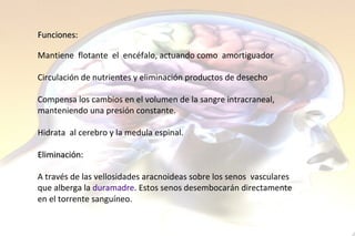 Funciones: Mantiene  flotante  el  encéfalo, actuando como  amortiguador Circulación de nutrientes y eliminación productos de desecho Compensa los cambios en el volumen de la sangre intracraneal,  manteniendo una presión constante.  Hidrata  al cerebro y la medula espinal.   Eliminación: A través de las vellosidades aracnoideas sobre los senos  vasculares  que alberga la  duramadre . Estos senos desembocarán directamente  en el torrente sanguíneo.  