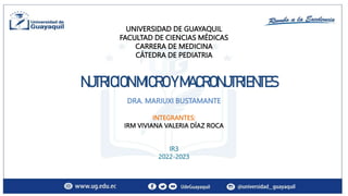UNIVERSIDAD DE GUAYAQUIL
FACULTAD DE CIENCIAS MÉDICAS
CARRERA DE MEDICINA
CÁTEDRA DE PEDIATRIA
NUTRICIONMICROYMACRONUTRIENTES
DRA. MARIUXI BUSTAMANTE
INTEGRANTES:
IRM VIVIANA VALERIA DÍAZ ROCA
IR3
2022-2023
 