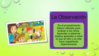 La Observación
Es el procedimiento
básico utilizado para
evaluar a los niños.
Aprender a observar
implica aprender a mirar
lo que el niño y la niña
hace registrando
objetivamente
 