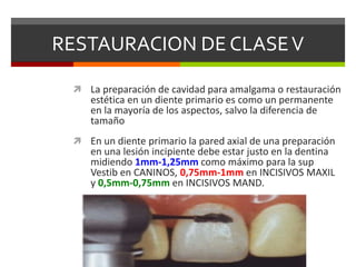 RESTAURACION DE CLASEV
 La preparación de cavidad para amalgama o restauración
estética en un diente primario es como un permanente
en la mayoría de los aspectos, salvo la diferencia de
tamaño
 En un diente primario la pared axial de una preparación
en una lesión incipiente debe estar justo en la dentina
midiendo 1mm-1,25mm como máximo para la sup
Vestib en CANINOS, 0,75mm-1mm en INCISIVOS MAXIL
y 0,5mm-0,75mm en INCISIVOS MAND.
 