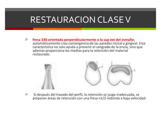 RESTAURACION CLASEV
 fresa 330 orientada perpendicularmente a la sup ext del esmalte,
automáticamente crea convergencia de las paredes incisal y gingival. Esta
característica no solo ayuda a prevenir el sangrado de la encía, sino que
además proporciona los medios para la retención del material
restaurado.
 Si después del trazado del perfil, la retención se juzga inadecuada, se
preparan áreas de retención con una fresa n1/2 redonda a baja velocidad
 