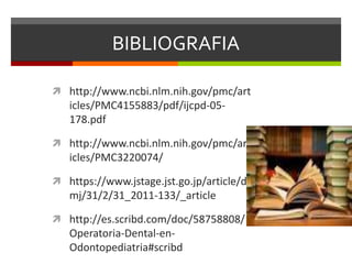 BIBLIOGRAFIA
 http://www.ncbi.nlm.nih.gov/pmc/art
icles/PMC4155883/pdf/ijcpd-05-
178.pdf
 http://www.ncbi.nlm.nih.gov/pmc/art
icles/PMC3220074/
 https://www.jstage.jst.go.jp/article/d
mj/31/2/31_2011-133/_article
 http://es.scribd.com/doc/58758808/
Operatoria-Dental-en-
Odontopediatria#scribd
 