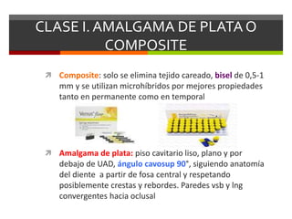 CLASE I. AMALGAMA DE PLATA O
COMPOSITE
 Composite: solo se elimina tejido careado, bisel de 0,5-1
mm y se utilizan microhíbridos por mejores propiedades
tanto en permanente como en temporal
 Amalgama de plata: piso cavitario liso, plano y por
debajo de UAD, ángulo cavosup 90°, siguiendo anatomía
del diente a partir de fosa central y respetando
posiblemente crestas y rebordes. Paredes vsb y lng
convergentes hacia oclusal
 
