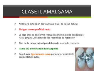 CLASE II. AMALGAMA
 Necesaria extensión profiláctica a nivel de la sup oclusal
 Margen cavosuperficial recto
 La caja prox se conforma realizando movimientos pendulares
hacia gingival, respetando los requisitos de retención
 Piso de la caja proximal por debajo de punto de contacto
 Istmo 1/3 de distancia intercuspidea
 Pared axial ligeramente curva para evitar exposición
accidental de pulpa
 