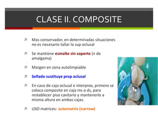 CLASE II. COMPOSITE
 Mas conservador, en determinadas situaciones
no es necesario tallar la sup oclusal
 Se mantiene esmalte sin soporte (≠ de
amalgama)
 Margen en zona autolimpiable
 Sellado sustituye prep oclusal
 En caso de caja oclusal e interprox, primero se
coloca composite en caja ms o ds, para
restablecer piso cavitario y mantenerlo a
misma altura en ambas cajas.
 USO matrices: automatrix (narrow)
 