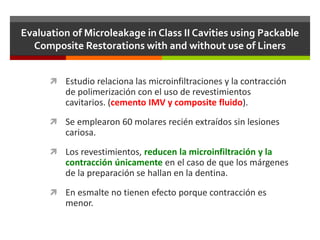 Evaluation of Microleakage in Class II Cavities using Packable
Composite Restorations with and without use of Liners
 Estudio relaciona las microinfiltraciones y la contracción
de polimerización con el uso de revestimientos
cavitarios. (cemento IMV y composite fluido).
 Se emplearon 60 molares recién extraídos sin lesiones
cariosa.
 Los revestimientos, reducen la microinfiltración y la
contracción únicamente en el caso de que los márgenes
de la preparación se hallan en la dentina.
 En esmalte no tienen efecto porque contracción es
menor.
 