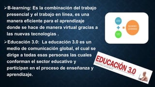 B-learning: Es la combinación del trabajo
presencial y el trabajo en línea, es una
manera eficiente para el aprendizaje
donde se hace de manera virtual gracias a
las nuevas tecnologías .
Educación 3.0: La educación 3.0 es un
medio de comunicación global, el cual se
dirige a todas esas personas las cuales
conforman el sector educativo y
participan en el proceso de enseñanza y
aprendizaje.
 