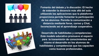 Fomento del debate y la discusión: El hecho
de extender la docencia más allá del aula
utilizando las aplicaciones que la plataforma
proporciona permite fomentar la participación
de los alumnos. Permite la comunicación a
distancia mediante foros, correo y Chat,
favoreciendo así el aprendizaje cooperativo.
Desarrollo de habilidades y competencias:
Este modelo educativo promueve el espacio
para la transmisión de conocimientos así
mismo el desarrollo en los alumnos de
habilidades y competencias que los capaciten
como buenos profesionales.
 
