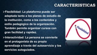 CARACTERISTICAS
Flexibilidad: La plataforma puede ser
adaptada tanto a los planes de estudio de
la institución, como a los contenidos y
estilo pedagógico de la organización.
También permite organizar cursos con
gran facilidad y rapidez.
Interactividad: La persona se convierte
en el protagonista de su propio
aprendizaje a través del autoservicio y los
servicios autoguiados.
 