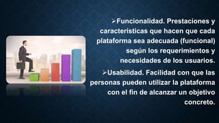 Funcionalidad. Prestaciones y
características que hacen que cada
plataforma sea adecuada (funcional)
según los requerimientos y
necesidades de los usuarios.
Usabilidad. Facilidad con que las
personas pueden utilizar la plataforma
con el fin de alcanzar un objetivo
concreto.
 