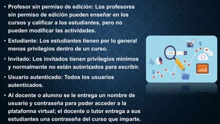 • Profesor sin permiso de edición: Los profesores
sin permiso de edición pueden enseñar en los
cursos y calificar a los estudiantes, pero no
pueden modificar las actividades.
• Estudiante: Los estudiantes tienen por lo general
menos privilegios dentro de un curso.
• Invitado: Los invitados tienen privilegios mínimos
y normalmente no están autorizados para escribir.
• Usuario autenticado: Todos los usuarios
autenticados.
• Al docente o alumno se le entrega un nombre de
usuario y contraseña para poder acceder a la
plataforma virtual; el docente o tutor entrega a sus
estudiantes una contraseña del curso que imparte.
 