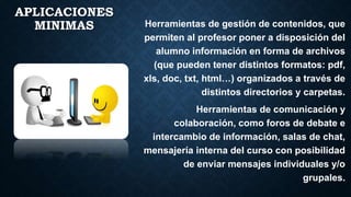 APLICACIONES
MINIMAS Herramientas de gestión de contenidos, que
permiten al profesor poner a disposición del
alumno información en forma de archivos
(que pueden tener distintos formatos: pdf,
xls, doc, txt, html…) organizados a través de
distintos directorios y carpetas.
Herramientas de comunicación y
colaboración, como foros de debate e
intercambio de información, salas de chat,
mensajería interna del curso con posibilidad
de enviar mensajes individuales y/o
grupales.
 