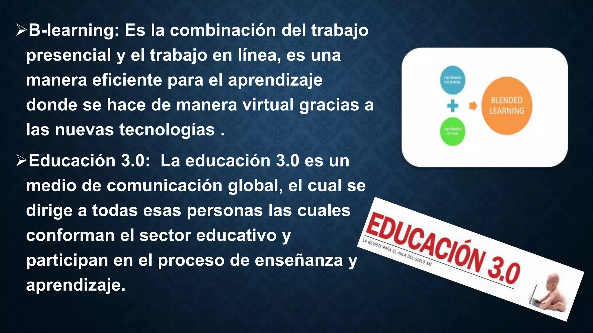 B-learning: Es la combinación del trabajo
presencial y el trabajo en línea, es una
manera eficiente para el aprendizaje
donde se hace de manera virtual gracias a
las nuevas tecnologías .
Educación 3.0: La educación 3.0 es un
medio de comunicación global, el cual se
dirige a todas esas personas las cuales
conforman el sector educativo y
participan en el proceso de enseñanza y
aprendizaje.
 