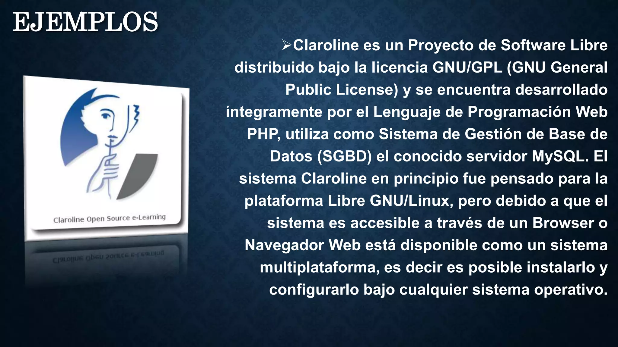 EJEMPLOS
Claroline es un Proyecto de Software Libre
distribuido bajo la licencia GNU/GPL (GNU General
Public License) y se encuentra desarrollado
íntegramente por el Lenguaje de Programación Web
PHP, utiliza como Sistema de Gestión de Base de
Datos (SGBD) el conocido servidor MySQL. El
sistema Claroline en principio fue pensado para la
plataforma Libre GNU/Linux, pero debido a que el
sistema es accesible a través de un Browser o
Navegador Web está disponible como un sistema
multiplataforma, es decir es posible instalarlo y
configurarlo bajo cualquier sistema operativo.
 