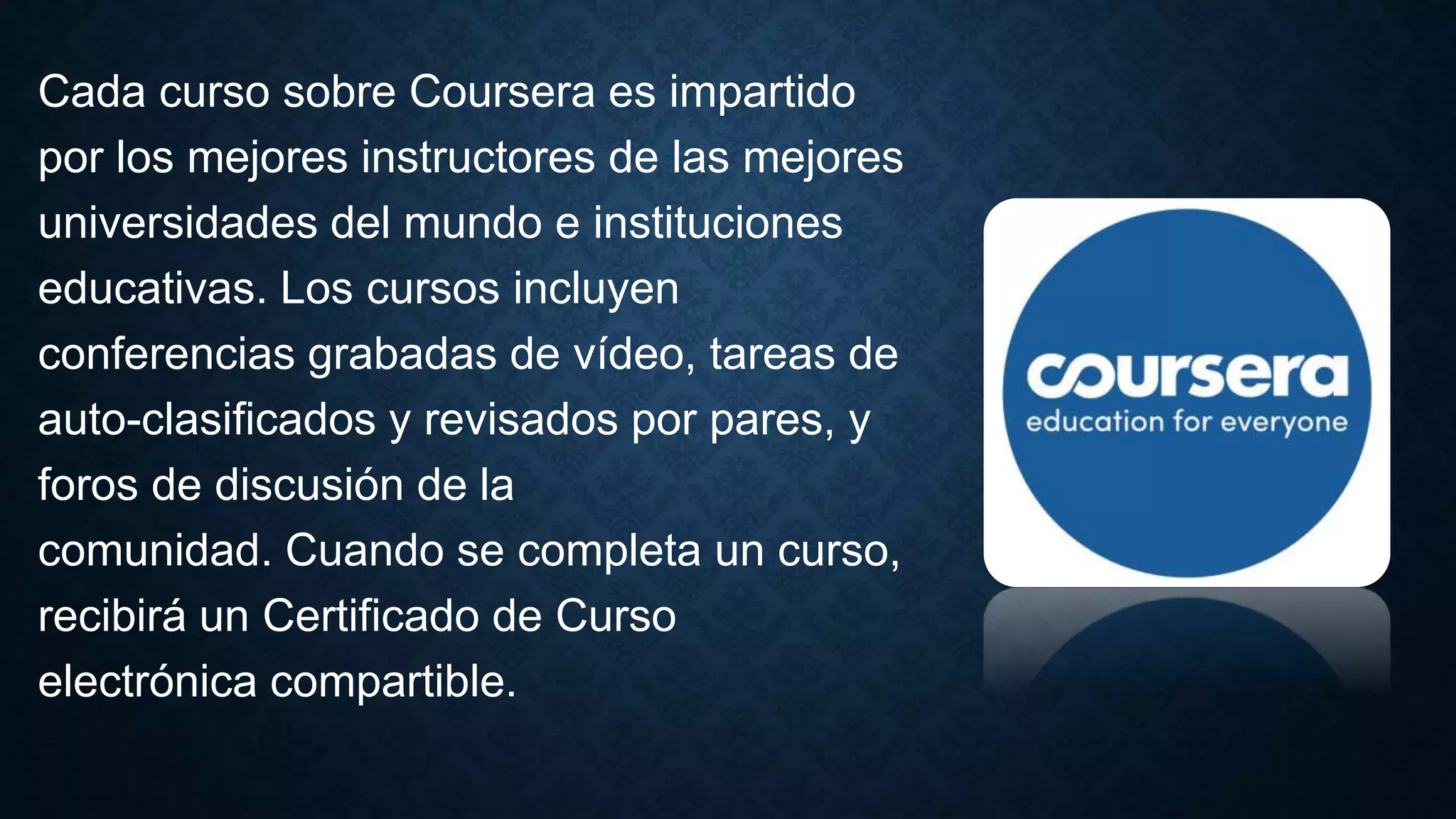Cada curso sobre Coursera es impartido
por los mejores instructores de las mejores
universidades del mundo e instituciones
educativas. Los cursos incluyen
conferencias grabadas de vídeo, tareas de
auto-clasificados y revisados ​​por pares, y
foros de discusión de la
comunidad. Cuando se completa un curso,
recibirá un Certificado de Curso
electrónica compartible.
 