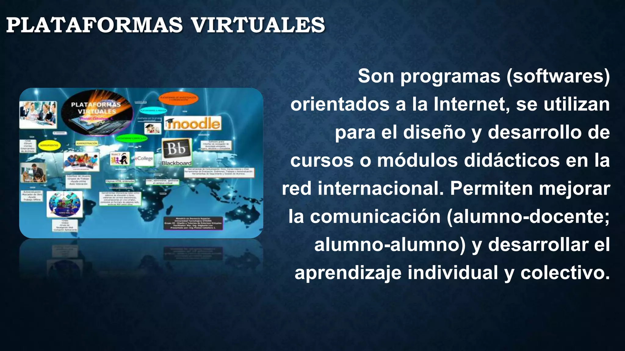 PLATAFORMAS VIRTUALES
Son programas (softwares)
orientados a la Internet, se utilizan
para el diseño y desarrollo de
cursos o módulos didácticos en la
red internacional. Permiten mejorar
la comunicación (alumno-docente;
alumno-alumno) y desarrollar el
aprendizaje individual y colectivo.
 