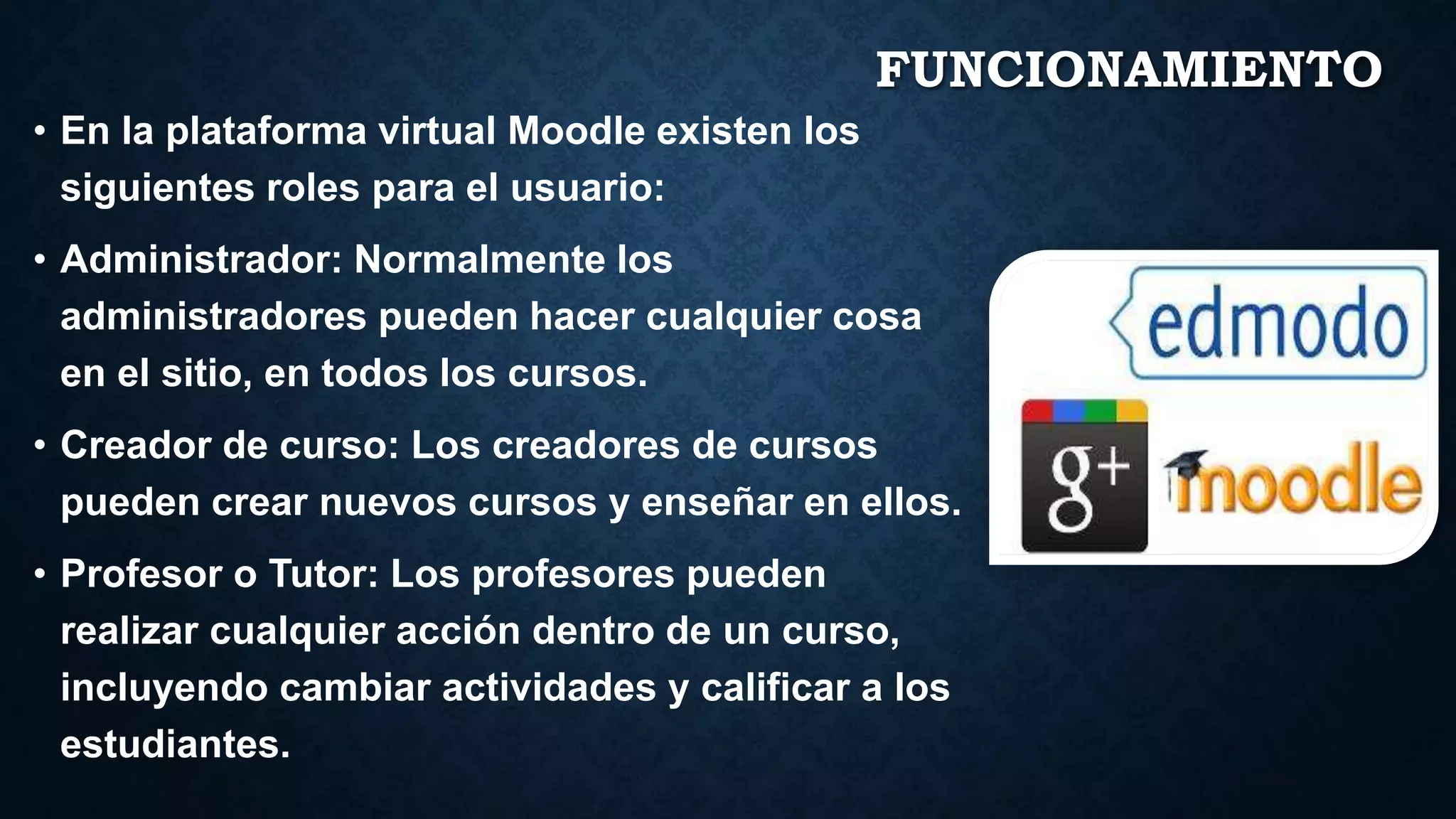 FUNCIONAMIENTO
• En la plataforma virtual Moodle existen los
siguientes roles para el usuario:
• Administrador: Normalmente los
administradores pueden hacer cualquier cosa
en el sitio, en todos los cursos.
• Creador de curso: Los creadores de cursos
pueden crear nuevos cursos y enseñar en ellos.
• Profesor o Tutor: Los profesores pueden
realizar cualquier acción dentro de un curso,
incluyendo cambiar actividades y calificar a los
estudiantes.
 