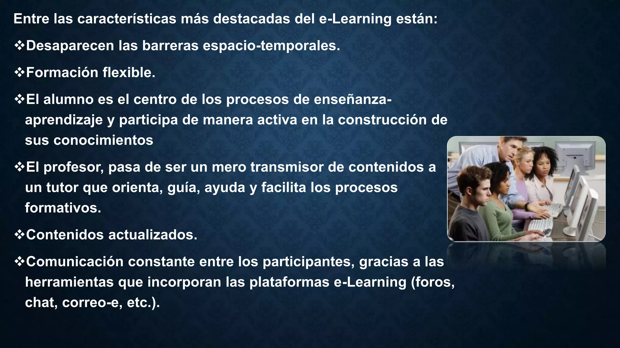 Entre las características más destacadas del e-Learning están:
Desaparecen las barreras espacio-temporales.
Formación flexible.
El alumno es el centro de los procesos de enseñanza-
aprendizaje y participa de manera activa en la construcción de
sus conocimientos
El profesor, pasa de ser un mero transmisor de contenidos a
un tutor que orienta, guía, ayuda y facilita los procesos
formativos.
Contenidos actualizados.
Comunicación constante entre los participantes, gracias a las
herramientas que incorporan las plataformas e-Learning (foros,
chat, correo-e, etc.).
 