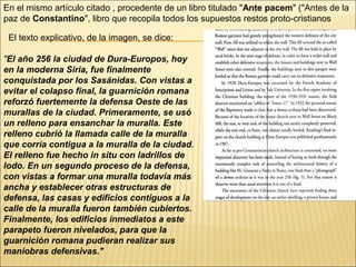 En el mismo artículo citado , procedente de un libro titulado "Ante pacem" ("Antes de la
paz de Constantino", libro que recopila todos los supuestos restos proto-cristianos
El texto explicativo, de la imagen, se dice:
"El año 256 la ciudad de Dura-Europos, hoy
en la moderna Siria, fue finalmente
conquistada por los Sasánidas. Con vistas a
evitar el colapso final, la guarnición romana
reforzó fuertemente la defensa Oeste de las
murallas de la ciudad. Primeramente, se usó
un relleno para ensanchar la muralla. Este
relleno cubrió la llamada calle de la muralla
que corría contigua a la muralla de la ciudad.
El relleno fue hecho in situ con ladrillos de
lodo. En un segundo proceso de la defensa,
con vistas a formar una muralla todavía más
ancha y establecer otras estructuras de
defensa, las casas y edificios contiguos a la
calle de la muralla fueron también cubiertos.
Finalmente, los edificios inmediatos a este
parapeto fueron nivelados, para que la
guarnición romana pudieran realizar sus
maniobras defensivas."

 