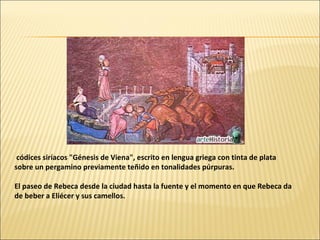 códices siríacos "Génesis de Viena", escrito en lengua griega con tinta de plata
sobre un pergamino previamente teñido en tonalidades púrpuras.
El paseo de Rebeca desde la ciudad hasta la fuente y el momento en que Rebeca da
de beber a Eliécer y sus camellos.

 