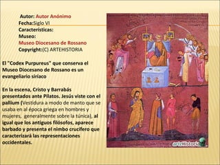 Autor: Autor Anónimo
Fecha:Siglo VI
Características:
Museo:
Museo Diocesano de Rossano
Copyright:(C) ARTEHISTORIA
El "Codex Purpureus" que conserva el
Museo Diocesano de Rossano es un
evangeliario siríaco
En la escena, Cristo y Barrabás
presentados ante Pilatos. Jesús viste con el
pallium (Vestidura a modo de manto que se
usaba en al época griega en hombres y
mujeres, generalmente sobre la túnica), al
igual que los antiguos filósofos, aparece
barbado y presenta el nimbo crucífero que
caracterizará las representaciones
occidentales.

 