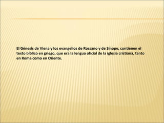 El Génesis de Viena y los evangelios de Rossano y de Sínope, contienen el
texto bíblico en griego, que era la lengua oficial de la iglesia cristiana, tanto
en Roma como en Oriente.

 