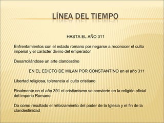 HASTA EL AÑO 311
Enfrentamientos con el estado romano por negarse a reconocer el culto
imperial y el carácter divino del emperador
Desarrollándose un arte clandestino
EN EL EDICTO DE MILAN POR CONSTANTINO en el año 311
Libertad religiosa, tolerancia al culto cristiano
Finalmente en el año 391 el cristianismo se convierte en la religión oficial
del imperio Romano
Da como resultado el reforzamiento del poder de la Iglesia y el fin de la
clandestinidad

 