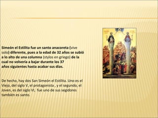 Simeón el Estilita fue un santo anacoreta (vive
solo) diferente, pues a la edad de 32 años se subió
a lo alto de una columna (stylos en griego) de la
cual no volvería a bajar durante los 37
años siguientes hasta acabar sus días.
De hecho, hay dos San Simeón el Estilita. Uno es el
Viejo, del siglo V, el protagonista , y el segundo, el
Joven, es del siglo VI, fue uno de sus segidores
también es santo.

 