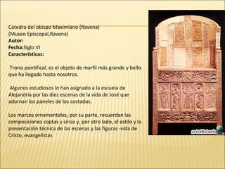 Cátedra del obispo Maximiano (Ravena)
(Museo Episcopal,Ravena)
Autor:
Fecha:Siglo VI
Características:
Trono pontifical, es el objeto de marfil más grande y bello
que ha llegado hasta nosotros.
Algunos estudiosos lo han asignado a la escuela de
Alejandría por las diez escenas de la vida de José que
adornan los paneles de los costados.
Los marcos ornamentales, por su parte, recuerdan las
composiciones coptas y sirias y, por otro lado, el estilo y la
presentación técnica de las escenas y las figuras -vida de
Cristo, evangelistas

 