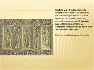 Bautista y los 4 evangelistas . La
cenefa (Una cenefa es un elemento
decorativo largo y estrecho que se
coloca en una pared rodeando su
perímetro o como marco), llena de
jugosa fantasía, que tiene un
anagrama complicado y que se a leído
“Maximianus Episcopus”
Parte de la silla vista anteriormente

 