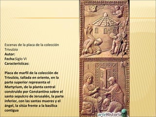 Escenas de la placa de la colección
Trivulzio
Autor:
Fecha:Siglo VI
Características:
Placa de marfil de la colección de
Trivulzio, tallada en oriente, en la
parte superior representa el
Martyrium, de la planta central
construido por Constantino sobre el
santo sepulcro de Jerusalén, la parte
inferior, con las santas mueres y el
ángel, la sitúa frente a la basílica
contigua

 