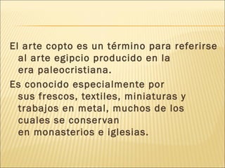 El ar te copto es un término para referirse
al ar te egipcio producido en la
era paleocristiana.
Es conocido especialmente por
sus frescos, textiles, miniaturas y
trabajos en metal, muchos de los
cuales se conser van
en monasterios e iglesias.

 