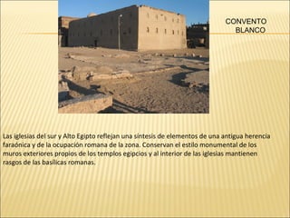 CONVENTO
BLANCO

Las iglesias del sur y Alto Egipto reflejan una síntesis de elementos de una antigua herencia
faraónica y de la ocupación romana de la zona. Conservan el estilo monumental de los
muros exteriores propios de los templos egipcios y al interior de las iglesias mantienen
rasgos de las basílicas romanas.

 