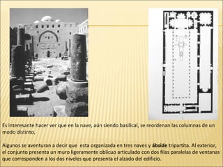 Es interesante hacer ver que en la nave, aún siendo basilical, se reordenan las columnas de un
modo distinto,
Algunos se aventuran a decir que esta organizada en tres naves y ábside tripartita. Al exterior,
el conjunto presenta un muro ligeramente oblicuo articulado con dos filas paralelas de ventanas
que corresponden a los dos niveles que presenta el alzado del edificio.

 