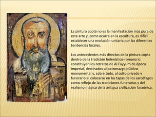 La pintura copta no es la manifestación más pura de
este arte y, como ocurre en la escultura, es difícil
establecer una evolución unitaria por las diferentes
tendencias locales.
Los antecedentes más directos de la pintura copta
dentro de la tradición helenístico-romana lo
constituyen los retratos de Al Fayyum de época
imperial, destinados al patronazgo público
monumental y, sobre todo, al culto privado y
funerario al colocarse en las tapas de los sarcófagos
como reflejo de las tradiciones funerarias y del
realismo mágico de la antigua civilización faraónica.

 