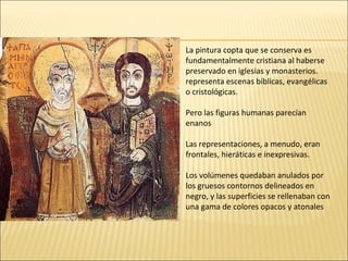 La pintura copta que se conserva es
fundamentalmente cristiana al haberse
preservado en iglesias y monasterios.
representa escenas bíblicas, evangélicas
o cristológicas.
Pero las figuras humanas parecían
enanos
Las representaciones, a menudo, eran
frontales, hieráticas e inexpresivas.
Los volúmenes quedaban anulados por
los gruesos contornos delineados en
negro, y las superficies se rellenaban con
una gama de colores opacos y atonales

 