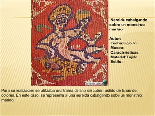 Nereida cabalgando
sobre un monstruo
marino
Autor:
Fecha:Siglo VI
Museo:
Características:
Material:Tejido
Estilo:

Para su realización se utilizaba una trama de lino sin cubrir, urdido de lanas de
colores. En este caso, se representa a una nereida cabalgando sobe un monstruo
marino.

 