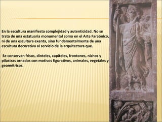 En la escultura manifiesta complejidad y autenticidad. No se
trata de una estatuaria monumental como en el Arte Faraónico,
ni de una escultura exenta, sino fundamentalmente de una
escultura decorativa al servicio de la arquitectura que.
Se conservan frisos, dinteles, capiteles, frontones, nichos y
pilastras ornados con motivos figurativos, animales, vegetales y
geométricos.

 