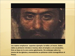 Los coptos emplearon soportes ejemplo: la tabla y el muro. Sobre
tabla se pintaron retratos e iconos, bien al temple o a la encáustica.
Esta se basa en la cera como aglutinante. Sin embargo sobre los
muros de las iglesias y monasterios se pintaron ciclos iconográficos al
fresco.

 