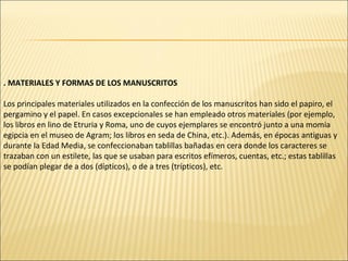 . MATERIALES Y FORMAS DE LOS MANUSCRITOS
Los principales materiales utilizados en la confección de los manuscritos han sido el papiro, el
pergamino y el papel. En casos excepcionales se han empleado otros materiales (por ejemplo,
los libros en lino de Etruria y Roma, uno de cuyos ejemplares se encontró junto a una momia
egipcia en el museo de Agram; los libros en seda de China, etc.). Además, en épocas antiguas y
durante la Edad Media, se confeccionaban tablillas bañadas en cera donde los caracteres se
trazaban con un estilete, las que se usaban para escritos efímeros, cuentas, etc.; estas tablillas
se podían plegar de a dos (dípticos), o de a tres (trípticos), etc.

 