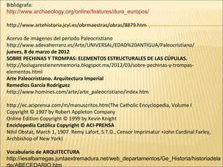 Bibliógrafa:
http://www.archaeology.org/online/features/dura_europos/
http://www.artehistoria.jcyl.es/obrmaestras/obras/8879.htm
Acervo de imágenes del periodo Paleocristiano
http://www.adevaherranz.es/Arte/UNIVERSAL/EDAD%20ANTIGUA/Paleocristiano/
jueves, 8 de marzo de 2012
SOBRE PECHINAS Y TROMPAS: ELEMENTOS ESTRUCTURALES DE LAS CÚPULAS.
http://loslugarestienenmemoria.blogspot.mx/2012/03/sobre-pechinas-y-trompaselementos.html
Arte Paleocristiano. Arquitectura Imperial
Remedios García Rodríguez
http://www.homines.com/arte/arte_paleocristiano/index.htm
http://ec.aciprensa.com/m/manuscritos.htm(The Catholic Encyclopedia, Volume I
Copyright © 1907 by Robert Appleton Company
Online Edition Copyright © 1999 by Kevin Knight
Enciclopedia Católica Copyright © ACI-PRENSA
Nihil Obstat, March 1, 1907. Remy Lafort, S.T.D., Censor Imprimatur +John Cardinal Farley,
Archbishop of New York)
Vocabulario de ARQUITECTURA
http://iesalbarregas.juntaextremadura.net/web_departamentos/Ge_Historia/historiadela

 